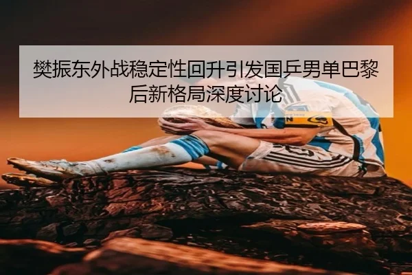 樊振东外战稳定性回升引发国乒男单巴黎后新格局深度讨论
